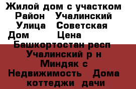 Жилой дом с участком › Район ­ Учалинский › Улица ­ Советская › Дом ­ 52 › Цена ­ 250 000 - Башкортостан респ., Учалинский р-н, Миндяк с. Недвижимость » Дома, коттеджи, дачи продажа   